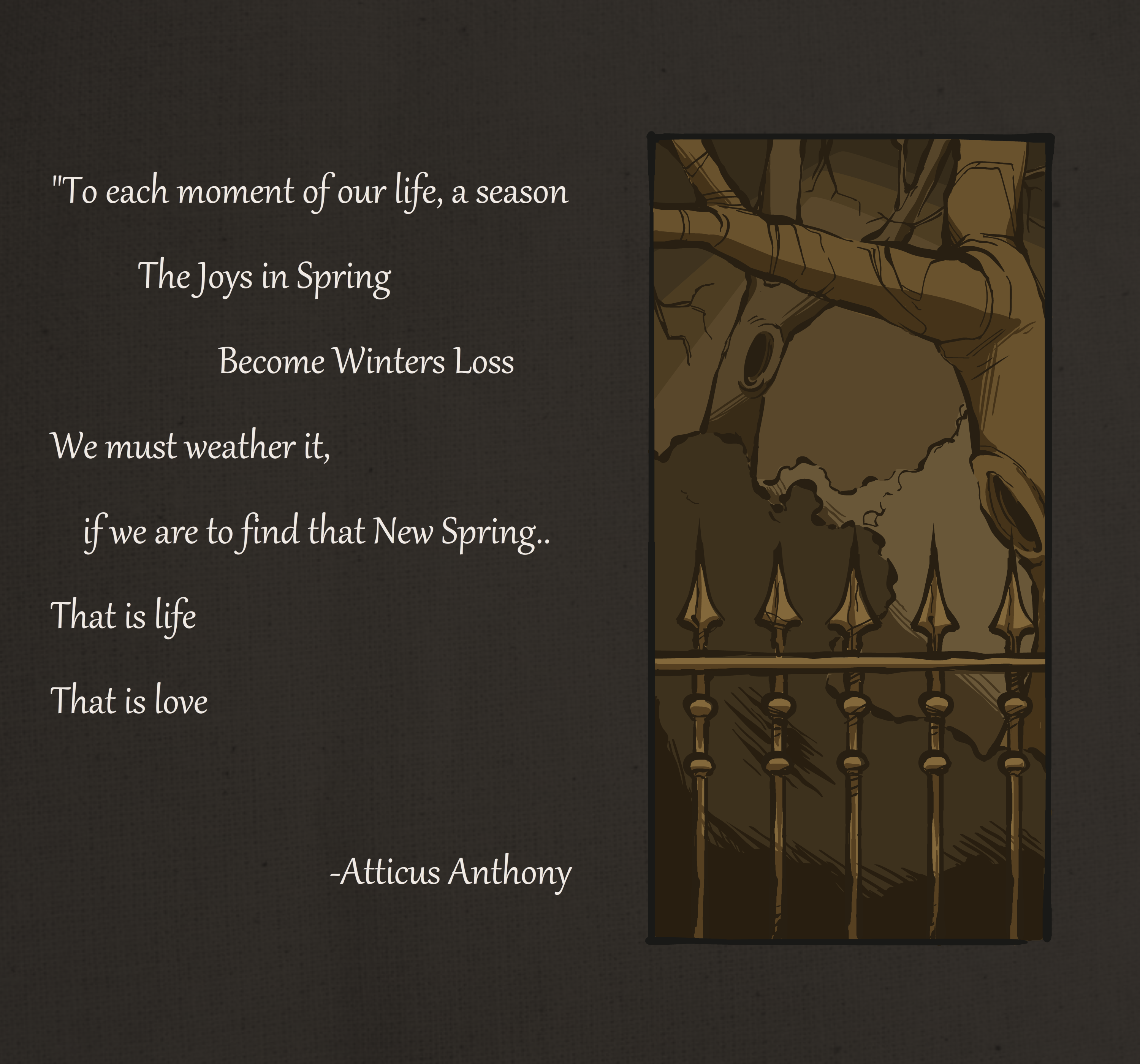 Quote on the left. “To each moment of our life, a season The Joys in Spring Become Winters Loss We must weather it, if we are to find that New Spring.. That is life That is love -Atticus Anthony. Image on the right of a gate with trees in the background.